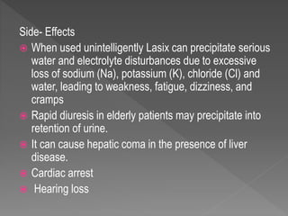 Side- Effects
 When used unintelligently Lasix can precipitate serious
water and electrolyte disturbances due to excessive
loss of sodium (Na), potassium (K), chloride (Cl) and
water, leading to weakness, fatigue, dizziness, and
cramps
 Rapid diuresis in elderly patients may precipitate into
retention of urine.
 It can cause hepatic coma in the presence of liver
disease.
 Cardiac arrest
 Hearing loss
 