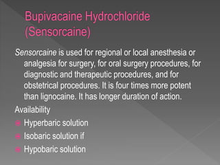 Sensorcaine is used for regional or local anesthesia or
analgesia for surgery, for oral surgery procedures, for
diagnostic and therapeutic procedures, and for
obstetrical procedures. It is four times more potent
than lignocaine. It has longer duration of action.
Availability
 Hyperbaric solution
 Isobaric solution if
 Hypobaric solution
 