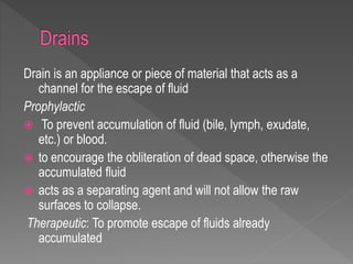 Drain is an appliance or piece of material that acts as a
channel for the escape of fluid
Prophylactic
 To prevent accumulation of fluid (bile, lymph, exudate,
etc.) or blood.
 to encourage the obliteration of dead space, otherwise the
accumulated fluid
 acts as a separating agent and will not allow the raw
surfaces to collapse.
Therapeutic: To promote escape of fluids already
accumulated
 