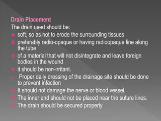 Drain Placement
The drain used should be:
 soft, so as not to erode the surrounding tissues
 preferably radio-opaque or having radioopaque line along
the tube
 of a material that will not disintegrate and leave foreign
bodies in the wound
 it should be non-irritant.
 Proper daily dressing of the drainage site should be done
to prevent infection
 It should not damage the nerve or blood vessel.
 The inner end should not be placed near the suture lines.
 The drain should be secured properly
 