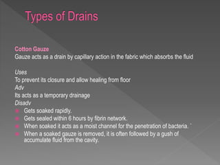 Cotton Gauze
Gauze acts as a drain by capillary action in the fabric which absorbs the fluid
Uses
To prevent its closure and allow healing from floor
Adv
Its acts as a temporary drainage
Disadv
 Gets soaked rapidly.
 Gets sealed within 6 hours by fibrin network.
 When soaked it acts as a moist channel for the penetration of bacteria. `
 When a soaked gauze is removed, it is often followed by a gush of
accumulate fluid from the cavity.
 