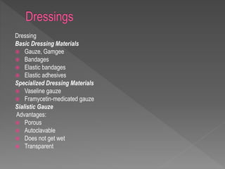 Dressing
Basic Dressing Materials
 Gauze, Gamgee
 Bandages
 Elastic bandages
 Elastic adhesives
Specialized Dressing Materials
 Vaseline gauze
 Framycetin-medicated gauze
Sialistic Gauze
Advantages:
 Porous
 Autoclavable
 Does not get wet
 Transparent
 