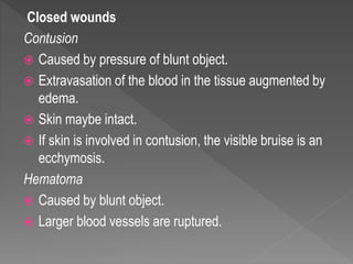 Closed wounds
Contusion
 Caused by pressure of blunt object.
 Extravasation of the blood in the tissue augmented by
edema.
 Skin maybe intact.
 If skin is involved in contusion, the visible bruise is an
ecchymosis.
Hematoma
 Caused by blunt object.
 Larger blood vessels are ruptured.
 
