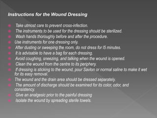 Instructions for the Wound Dressing
 Take utmost care to prevent cross-infection.
 The instruments to be used for the dressing should be sterilized.
 Wash hands thoroughly before and after the procedure.
 Use instruments for one dressing only.
 After dusting or sweeping the room, do not dress for l5 minutes.
 lt is advisable to have a bag for each dressing.
 Avoid coughing, sneezing, and talking when the wound is opened.
 Clean the wound from the centre to its periphery.
 lf dressing is sticking to the wound, pour Savlon or normal saline to make it wet
for its easy removal.
 The wound and the drain area should be dressed separately.
 The amount of discharge should be examined for its color, odor, and
consistency.
 Give an analgesic prior to the painful dressing
 Isolate the wound by spreading sterile towels.
 