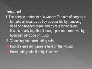 Treatment
l. The aseptic treatment of a wound: The aim of surgery is
to make all wounds as tidy as possible by removing
dead or damaged tissue and by re-aligning living
tissues nearly together.If slough present , removed by
hydrogen peroxide or Eusol.
2. Cleansing the surrounding skin
 Pad of sterile dry gauze is held on the wound.
 Surrounding skin, if hairy, is shaved.
 