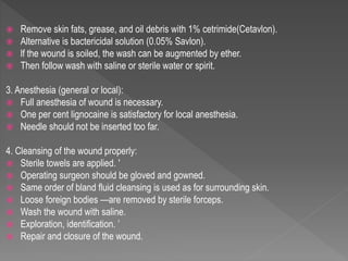  Remove skin fats, grease, and oil debris with 1% cetrimide(Cetavlon).
 Alternative is bactericidal solution (0.05% Savlon).
 lf the wound is soiled, the wash can be augmented by ether.
 Then follow wash with saline or sterile water or spirit.
3. Anesthesia (general or local):
 Full anesthesia of wound is necessary.
 One per cent lignocaine is satisfactory for local anesthesia.
 Needle should not be inserted too far.
4. Cleansing of the wound properly:
 Sterile towels are applied. '
 Operating surgeon should be gloved and gowned.
 Same order of bland fluid cleansing is used as for surrounding skin.
 Loose foreign bodies —are removed by sterile forceps.
 Wash the wound with saline.
 Exploration, identification. ’
 Repair and closure of the wound.
 