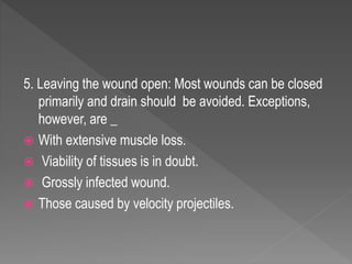 5. Leaving the wound open: Most wounds can be closed
primarily and drain should be avoided. Exceptions,
however, are _
 With extensive muscle loss.
 Viability of tissues is in doubt.
 Grossly infected wound.
 Those caused by velocity projectiles.
 