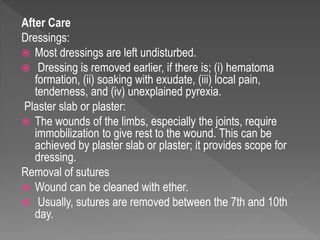 After Care
Dressings:
 Most dressings are left undisturbed.
 Dressing is removed earlier, if there is; (i) hematoma
formation, (ii) soaking with exudate, (iii) local pain,
tenderness, and (iv) unexplained pyrexia.
Plaster slab or plaster:
 The wounds of the limbs, especially the joints, require
immobilization to give rest to the wound. This can be
achieved by plaster slab or plaster; it provides scope for
dressing.
Removal of sutures
 Wound can be cleaned with ether.
 Usually, sutures are removed between the 7th and 10th
day.
 
