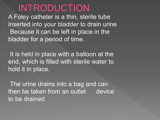 A Foley catheter is a thin, sterile tube
inserted into your bladder to drain urine
Because it can be left in place in the
bladder for a period of time.
It is held in place with a balloon at the
end, which is filled with sterile water to
hold it in place.
The urine drains into a bag and can
then be taken from an outlet device
to be drained
 