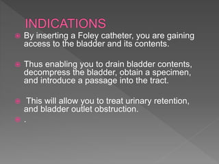  By inserting a Foley catheter, you are gaining
access to the bladder and its contents.
 Thus enabling you to drain bladder contents,
decompress the bladder, obtain a specimen,
and introduce a passage into the tract.
 This will allow you to treat urinary retention,
and bladder outlet obstruction.
 .
 