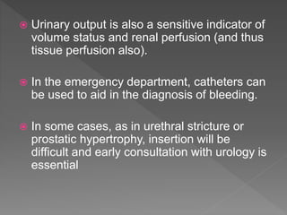  Urinary output is also a sensitive indicator of
volume status and renal perfusion (and thus
tissue perfusion also).
 In the emergency department, catheters can
be used to aid in the diagnosis of bleeding.
 In some cases, as in urethral stricture or
prostatic hypertrophy, insertion will be
difficult and early consultation with urology is
essential
 