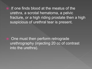  If one finds blood at the meatus of the
urethra, a scrotal hematoma, a pelvic
fracture, or a high riding prostate then a high
suspicious of urethral tear is present.
 One must then perform retrograde
urethrography (injecting 20 cc of contrast
into the urethra).
 