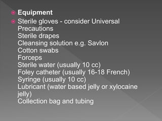  Equipment
 Sterile gloves - consider Universal
Precautions
Sterile drapes
Cleansing solution e.g. Savlon
Cotton swabs
Forceps
Sterile water (usually 10 cc)
Foley catheter (usually 16-18 French)
Syringe (usually 10 cc)
Lubricant (water based jelly or xylocaine
jelly)
Collection bag and tubing
 