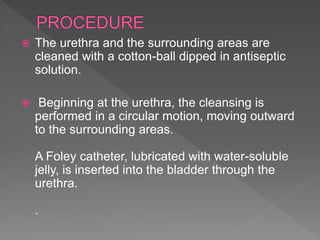  The urethra and the surrounding areas are
cleaned with a cotton-ball dipped in antiseptic
solution.
 Beginning at the urethra, the cleansing is
performed in a circular motion, moving outward
to the surrounding areas.
A Foley catheter, lubricated with water-soluble
jelly, is inserted into the bladder through the
urethra.
.
 
