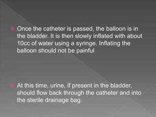  Once the catheter is passed, the balloon is in
the bladder. It is then slowly inflated with about
10cc of water using a syringe. Inflating the
balloon should not be painful
 At this time, urine, if present in the bladder,
should flow back through the catheter and into
the sterile drainage bag.
 