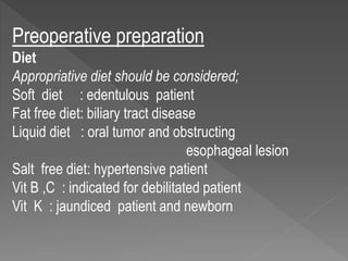 Preoperative preparation
Diet
Appropriative diet should be considered;
Soft diet : edentulous patient
Fat free diet: biliary tract disease
Liquid diet : oral tumor and obstructing
esophageal lesion
Salt free diet: hypertensive patient
Vit B ,C : indicated for debilitated patient
Vit K : jaundiced patient and newborn
 