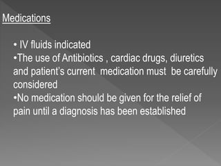 Medications
• IV fluids indicated
•The use of Antibiotics , cardiac drugs, diuretics
and patient’s current medication must be carefully
considered
•No medication should be given for the relief of
pain until a diagnosis has been established
 