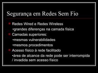Segurança em Redes Sem Fio
   Redes Wired e Redes Wireless
    •grandes diferenças na camada física
             �
   Camadas superiores:
    •mesmas vulnerabilidades
    •mesmos procedimentos
   Acesso físico à rede facilitado
    •área de alcance da rede pode ser interrompida
    / invadida sem acesso físico
 