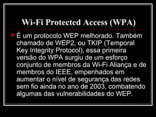 Wi-Fi Protected Access (WPA)
   É um protocolo WEP melhorado. Também
    chamado de WEP2, ou TKIP (Temporal
    Key Integrity Protocol), essa primeira
    versão do WPA surgiu de um esforço
    conjunto de membros da Wi-Fi Aliança e de
    membros do IEEE, empenhados em
    aumentar o nível de segurança das redes
    sem fio ainda no ano de 2003, combatendo
    algumas das vulnerabilidades do WEP.
 