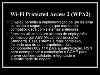 Wi-Fi Protected Access 2 (WPA2)
   O wpa2 permitiu a implementação de um sistema
    completo e seguro, ainda que mantendo
    compatibilidade com sistemas anteriores.
   funciona utilizando um sistema de criptografia
    conhecido por AES (Advanced Encription
    Standard). Esse sistema é mais complexo,
    fazendo uso de uma arquitetura dos
    componentes 802.11X para a autenticação, RSN
    para acompanhar a associação e CCMP para
    prover confidencialidade, integridade e
    autenticidade de origem.
 