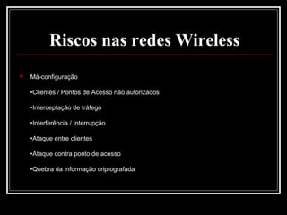 Riscos nas redes Wireless
   Má-configuração

    •Clientes / Pontos de Acesso não autorizados

    •Interceptação de tráfego

    •Interferência / Interrupção

    •Ataque entre clientes

    •Ataque contra ponto de acesso

    •Quebra da informação criptografada
 