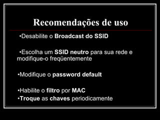 Recomendações de uso
•Desabilite o Broadcast do SSID

•Escolha um SSID neutro para sua rede e
modifique-o freqüentemente

•Modifique o password default

•Habilite o filtro por MAC
•Troque as chaves periodicamente
 