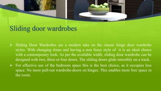 Sliding door wardrobes
 Sliding Door Wardrobes are a modern take on the classic hinge door wardrobe
styles. With changing times and having a non fussy style of it is an ideal choice
with a contemporary look. As per the available width, sliding door wardrobe can be
designed with two, three or four doors. The sliding doors glide smoothly on a track.
 For effective use of the bedroom space this is the best choice, as it occupies less
space. No more pull-out wardrobe-doors on hinges. This enables more free space in
the room.
 