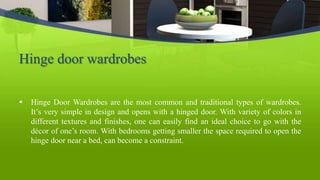 Hinge door wardrobes
 Hinge Door Wardrobes are the most common and traditional types of wardrobes.
It’s very simple in design and opens with a hinged door. With variety of colors in
different textures and finishes, one can easily find an ideal choice to go with the
décor of one’s room. With bedrooms getting smaller the space required to open the
hinge door near a bed, can become a constraint.
 