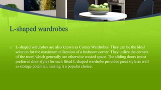 L-shaped wardrobes
o L-shaped wardrobes are also known as Corner Wardrobes. They can be the ideal
solution for the maximum utilization of a bedroom corner. They utilize the corners
of the room which generally are otherwise wasted space. The sliding doors (most
preferred door style) for such fitted L shaped wardrobe provides great style as well
as storage potential, making it a popular choice.
 