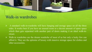 Walk-in wardrobes
 A standard walk-in-wardrobe will have hanging and storage space on all the three
sides. It works best if you have an unused room or a decent amount of spare space
which then gets separated with another pair of doors making it an ideal walk-in-
closet.
 Walk-in wardrobes are the dream wardrobe of most of us but only a lucky few can
afford it. They are the epitome of luxury with massive storage space for clothes and
other accessories.
 