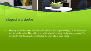 Sloped wardrobe
• Sloping wardrobe doors are the ideal solution for sloped ceilings, attic bedrooms
and under the stairs. They offer a versatile way of creating useful storage space. For
e.g.: under the staircase, hence making the most of a wasted space.
 