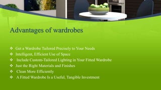 Advantages of wardrobes
 Get a Wardrobe Tailored Precisely to Your Needs
 Intelligent, Efficient Use of Space
 Include Custom-Tailored Lighting in Your Fitted Wardrobe
 Just the Right Materials and Finishes
 Clean More Efficiently
 A Fitted Wardrobe Is a Useful, Tangible Investment
 