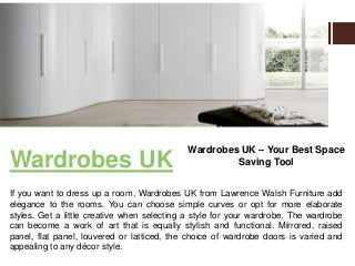 Wardrobes UK
If you want to dress up a room, Wardrobes UK from Lawrence Walsh Furniture add
elegance to the rooms. You can choose simple curves or opt for more elaborate
styles. Get a little creative when selecting a style for your wardrobe. The wardrobe
can become a work of art that is equally stylish and functional. Mirrored, raised
panel, flat panel, louvered or latticed, the choice of wardrobe doors is varied and
appealing to any décor style.
Wardrobes UK – Your Best Space
Saving Tool
 