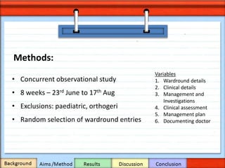 Methods:
• Concurrent observational study
• 8 weeks – 23rd June to 17th Aug
• Exclusions: paediatric, orthogeri
• Random selection of wardround entries
Variables
1. Wardround details
2. Clinical details
3. Management and
Investigations
4. Clinical assessment
5. Management plan
6. Documenting doctor
 
