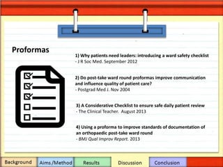 Proformas
4) Using a proforma to improve standards of documentation of
an orthopaedic post-take ward round
- BMJ Qual Improv Report. 2013
2) Do post-take ward round proformas improve communication
and influence quality of patient care?
- Postgrad Med J. Nov 2004
3) A Considerative Checklist to ensure safe daily patient review
- The Clinical Teacher. August 2013
1) Why patients need leaders: introducing a ward safety checklist
- J R Soc Med. September 2012
 