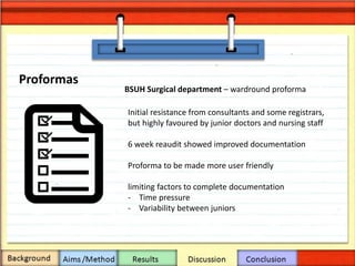 Proformas
BSUH Surgical department – wardround proforma
Initial resistance from consultants and some registrars,
but highly favoured by junior doctors and nursing staff
6 week reaudit showed improved documentation
Proforma to be made more user friendly
limiting factors to complete documentation
- Time pressure
- Variability between juniors
 