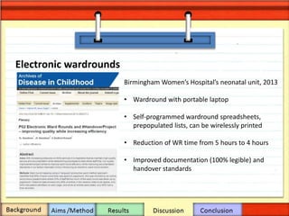 Electronic wardrounds
Birmingham Women’s Hospital’s neonatal unit, 2013
• Wardround with portable laptop
• Self-programmed wardround spreadsheets,
prepopulated lists, can be wirelessly printed
• Reduction of WR time from 5 hours to 4 hours
• Improved documentation (100% legible) and
handover standards
 