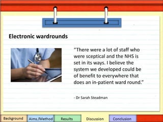 Electronic wardrounds
“There were a lot of staff who
were sceptical and the NHS is
set in its ways. I believe the
system we developed could be
of benefit to everywhere that
does an in-patient ward round.”
- Dr Sarah Steadman
 