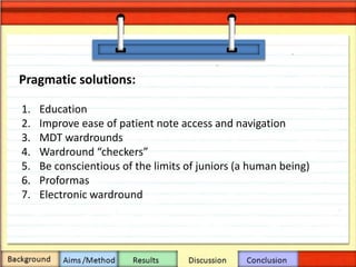 Pragmatic solutions:
1. Education
2. Improve ease of patient note access and navigation
3. MDT wardrounds
4. Wardround “checkers”
5. Be conscientious of the limits of juniors (a human being)
6. Proformas
7. Electronic wardround
 