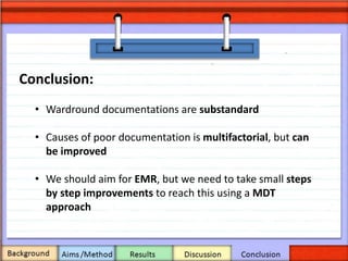 • Wardround documentations are substandard
• Causes of poor documentation is multifactorial, but can
be improved
• We should aim for EMR, but we need to take small steps
by step improvements to reach this using a MDT
approach
Conclusion:
 