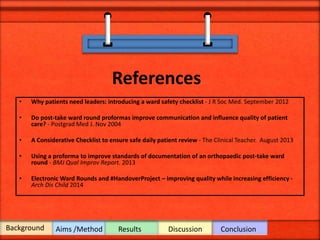 References
• Why patients need leaders: introducing a ward safety checklist - J R Soc Med. September 2012
• Do post-take ward round proformas improve communication and influence quality of patient
care? - Postgrad Med J. Nov 2004
• A Considerative Checklist to ensure safe daily patient review - The Clinical Teacher. August 2013
• Using a proforma to improve standards of documentation of an orthopaedic post-take ward
round - BMJ Qual Improv Report. 2013
• Electronic Ward Rounds and #HandoverProject – improving quality while increasing efficiency -
Arch Dis Child 2014
Background Aims /Method Results Discussion Conclusion
 