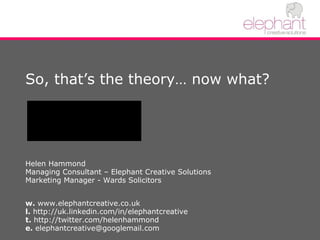 So, that’s the theory… now what? Helen Hammond Managing Consultant – Elephant Creative Solutions Marketing Manager - Wards Solicitors w.  www.elephantcreative.co.uk l.  http://uk.linkedin.com/in/elephantcreative  t.  http://twitter.com/helenhammond e.  elephantcreative@googlemail.com 