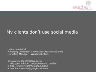 My clients don’t use social media Helen Hammond Managing Consultant – Elephant Creative Solutions Marketing Manager - Wards Solicitors w.  www.elephantcreative.co.uk l.  http://uk.linkedin.com/in/elephantcreative  t.  http://twitter.com/helenhammond e.  elephantcreative@googlemail.com 