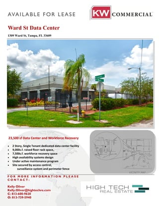 AVA I L A B L E F O R L E A S E

Ward St Data Center
1309 Ward St, Tampa, FL 33609




23,500 sf Data Center and Workforce Recovery

   2 Story, Single Tenant dedicated data center facility
   9,000s.f. raised floor rack space,
   7,500s.f. workforce recovery space
   High availability systems design
   Under active maintenance program
   Site secured by access control,
        surveillance system and perimeter fence

FOR MORE INFORMATION PLEASE
CONTACT:

Kelly Oliver
Kelly.Oliver@hightechre.com
C: 813-600-9620
O: 813-739-5940
 