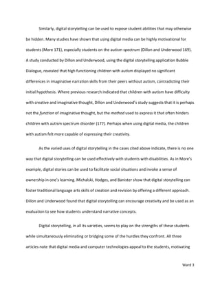 Similarly, digital storytelling can be used to expose student abilities that may otherwise

be hidden. Many studies have shown that using digital media can be highly motivational for

students (More 171), especially students on the autism spectrum (Dillon and Underwood 169).

A study conducted by Dillon and Underwood, using the digital storytelling application Bubble

Dialogue, revealed that high functioning children with autism displayed no significant

differences in imaginative narration skills from their peers without autism, contradicting their

initial hypothesis. Where previous research indicated that children with autism have difficulty

with creative and imaginative thought, Dillon and Underwood’s study suggests that it is perhaps

not the function of imaginative thought, but the method used to express it that often hinders

children with autism spectrum disorder (177). Perhaps when using digital media, the children

with autism felt more capable of expressing their creativity.


       As the varied uses of digital storytelling in the cases cited above indicate, there is no one

way that digital storytelling can be used effectively with students with disabilities. As in More’s

example, digital stories can be used to facilitate social situations and invoke a sense of

ownership in one’s learning. Michalski, Hodges, and Banister show that digital storytelling can

foster traditional language arts skills of creation and revision by offering a different approach.

Dillon and Underwood found that digital storytelling can encourage creativity and be used as an

evaluation to see how students understand narrative concepts.


       Digital storytelling, in all its varieties, seems to play on the strengths of these students

while simultaneously eliminating or bridging some of the hurdles they confront. All three

articles note that digital media and computer technologies appeal to the students, motivating



                                                                                              Ward 3
 