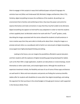 them to engage in their projects in ways that traditional paper and pencil language arts

activities have not (Dillon and Underwood 169; Michalski, Hodges and Banister; More 171).

Similarly, digital storytelling increases the confidence of the students. By working in an

environment that is familiar and comforting to them, they have the power and control to

express themselves and make connections in ways that they may feel unable to do otherwise.

Digital storytelling also appears to lend itself to easy adaptation in order to meet the students

at their capability level. As Michalski noted in her work with the 7th and 8th graders, orally

describing the images associated with the stories allowed the students to build sentences in

more creative ways than they were able to initially write about them. Using the images as a

prompt and each other as a soundboard, both of which are natural parts of digital storytelling,

encouraged more highly developed thinking and editing.


        Looking to the future, one can imagine the possibilities afforded to special educators

and their students with the explosion of digital storytelling apps being developed for tablets

such as the iPad. With a single application, students can take photos or create drawings, record

themselves or other audio tracks, and compile digital stories. Although this would be an

expensive investment initially, the flexibility and ease of use of some of these apps and devices

are well worth it. More and more educators and parents are finding the numerous benefits

tablets offer for students with disabilities (in areas other than digital storytelling), and making

the argument for their purchase in the school budget or through grant money is well-supported

in the literature (Shah; Price).




                                                                                                 Ward 4
 