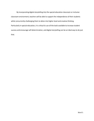 By incorporating digital storytelling into the special education classroom or inclusive

classroom environment, teachers will be able to support the independence of their students

while concurrently challenging them to delve into higher-level and creative thinking.

Particularly in special education, it is critical to use all the tools available to increase student

success and encourage self-determination, and digital storytelling can be an ideal way to do just

that.




                                                                                                 Ward 5
 