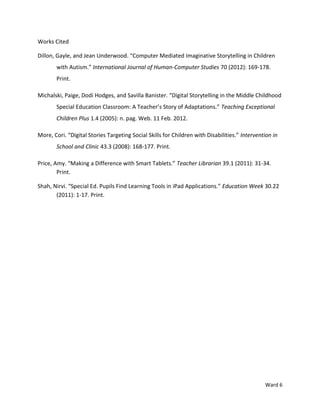 Works Cited

Dillon, Gayle, and Jean Underwood. “Computer Mediated Imaginative Storytelling in Children
       with Autism.” International Journal of Human-Computer Studies 70 (2012): 169-178.
       Print.

Michalski, Paige, Dodi Hodges, and Savilla Banister. “Digital Storytelling in the Middle Childhood
       Special Education Classroom: A Teacher’s Story of Adaptations.” Teaching Exceptional
       Children Plus 1.4 (2005): n. pag. Web. 11 Feb. 2012.

More, Cori. “Digital Stories Targeting Social Skills for Children with Disabilities.” Intervention in
       School and Clinic 43.3 (2008): 168-177. Print.

Price, Amy. “Making a Difference with Smart Tablets.” Teacher Librarian 39.1 (2011): 31-34.
        Print.

Shah, Nirvi. “Special Ed. Pupils Find Learning Tools in iPad Applications.” Education Week 30.22
       (2011): 1-17. Print.




                                                                                               Ward 6
 