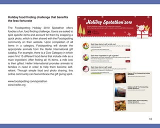 Holiday food finding challenge that benefits
the less fortunate

The Foodspotting Holiday 2010 Spotathon offers
foodies a fun, food finding challenge. Users are asked to
spot specific items and account for them by snapping a
quick photo, which is then shared with the Foodspotting
community on their website. Upon completion of all
items in a category, Foodspotting will donate the
appropriate animals from the Heifer International gift
catalog. For example, there is a Cow Category in which
users find 15 different food items that include milk as a
main ingredient. After finding all 15 items, a milk cow
is then gifted. Heifer International provides animals to
families in need in order to help them become self-
reliant. Through simple food and photo sharing, this
online community can feel embrace the gift giving spirit.

www.foodspotting.com/spotathon
www.heifer.org




                                                            10
 