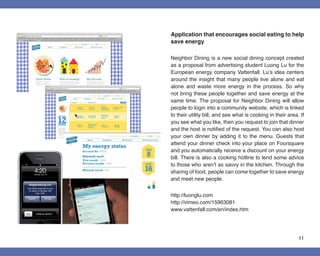 Application that encourages social eating to help
save energy

Neighbor Dining is a new social dining concept created
as a proposal from advertising student Luong Lu for the
European energy company Vattenfall. Lu’s idea centers
around the insight that many people live alone and eat
alone and waste more energy in the process. So why
not bring these people together and save energy at the
same time. The proposal for Neighbor Dining will allow
people to login into a community website, which is linked
to their utility bill, and see what is cooking in their area. If
you see what you like, then you request to join that dinner
and the host is notified of the request. You can also host
your own dinner by adding it to the menu. Guests that
attend your dinner check into your place on Foursquare
and you automatically receive a discount on your energy
bill. There is also a cooking hotline to lend some advice
to those who aren’t as savvy in the kitchen. Through the
sharing of food, people can come together to save energy
and meet new people.


http://luonglu.com
http://vimeo.com/15963081
www.vattenfall.com/en/index.htm




                                                             11
 